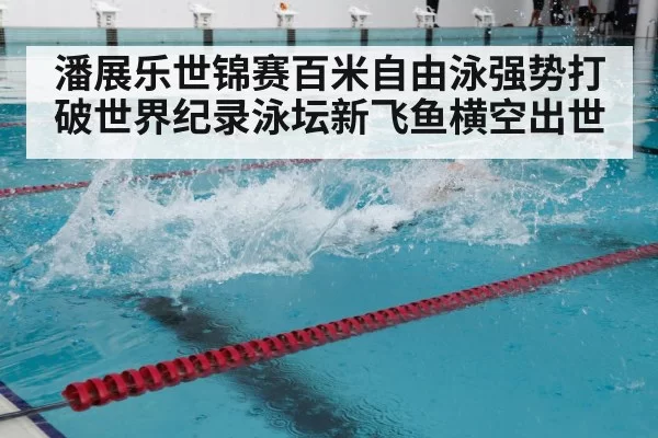潘展乐世锦赛百米自由泳强势打破世界纪录泳坛新飞鱼横空出世